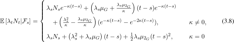              8
             >>       - κ(t-s)            λsμ2G-         -κ(t-s)
             >>>  λsNse       +  λsμG +    κ   (t- s)e
             <        λ2s   λsμ2G     - κ(t-s)   -2κ(t- s)
E[λtNt|Fs] = >>    +  -κ - --κ--  (e       - e       ),         κ ⁄= 0,     (3.8)
             >>>            2                  1            2
             : λsNs +  λs + λsμG  (t - s)+ 2λsμ2G (t- s) ,    κ = 0
