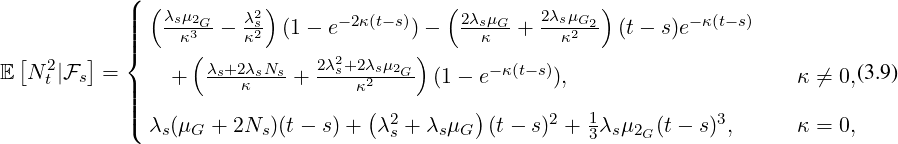             8
            >>>   λsμ2G - λ2s  (1- e-2κ(t- s))-   2λsμG-+  2λsμG2- (t- s)e-κ(t-s)
              >><     κ3     κ2                      κ      κ2
E N 2t |Fs =     +   λs+2λsNs-+ 2λ2s+2λsμ2G- (1-  e-κ(t-s)),                      κ ⁄= 0,(3.9)
            >>>           κ          κ2
            >>: λ (μ  + 2N  )(t-  s) +   λ2+ λ  μ   (t-  s)2 + 1λ μ  (t - s)3,      κ = 0,
               s  G      s           s    s G           3 s 2G
