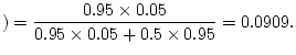 $\displaystyle )=\frac{0.95\times
0.05}{0.95\times 0.05+0.5\times 0.95}=0.0909.
$